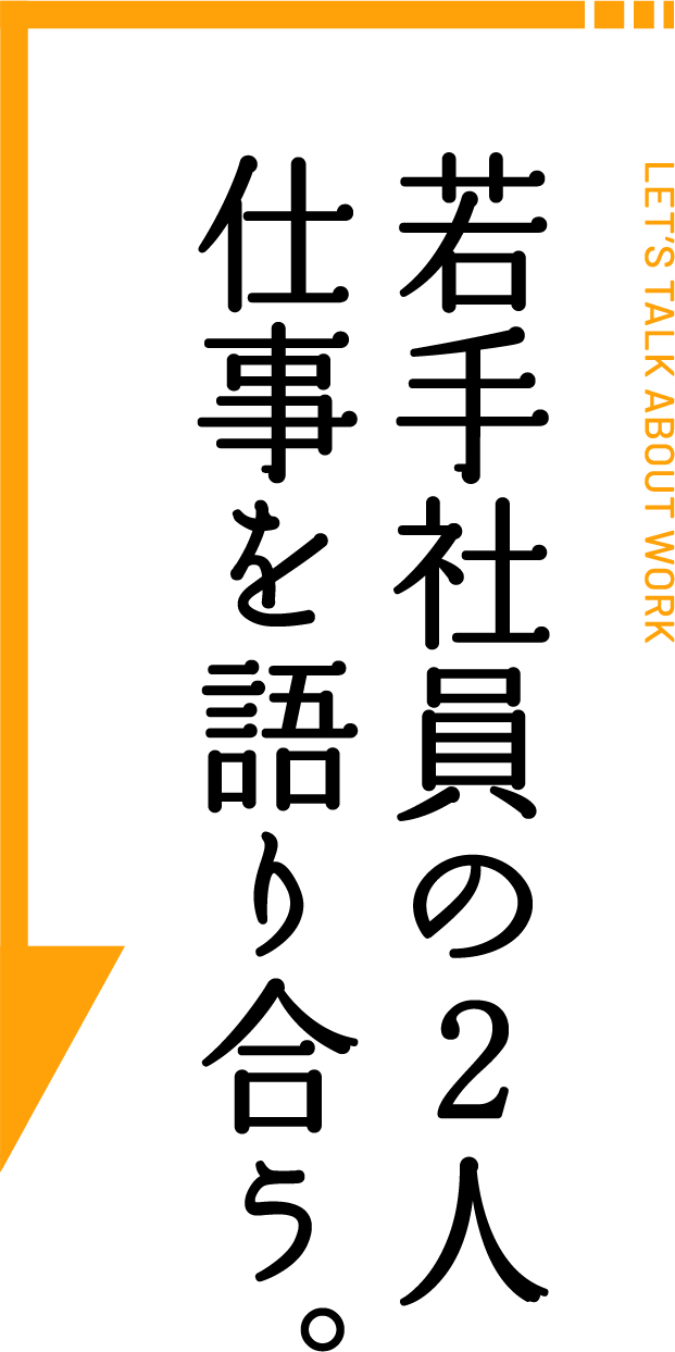 LET’S TALK ABOUT WORK 若手社員の2人 仕事を語り合う。