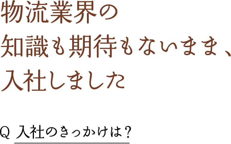 物流業界の 知識も期待もないまま、 入社しました Q 入社のきっかけは？