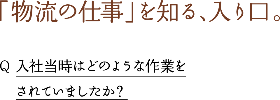 「物流の仕事」を知る、入り口。 Q 入社当時はどのような作業を されていましたか？