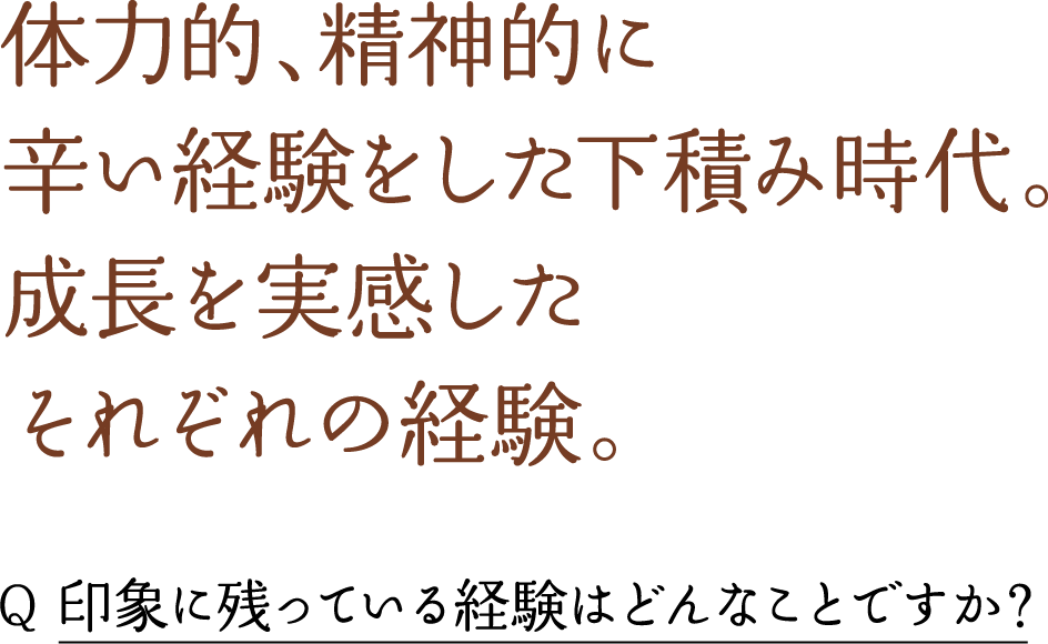 体力的、精神的に 辛い経験をした下積み時代。 成長を実感した それぞれの経験。 Q 印象に残っている経験はどんなことですか？