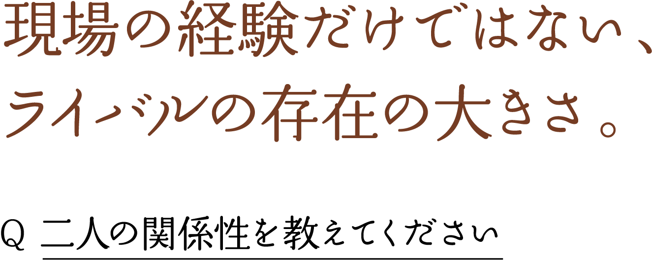 現場の経験だけではない、 ライバルの存在の大きさ。 Q 二人の関係性を教えてください