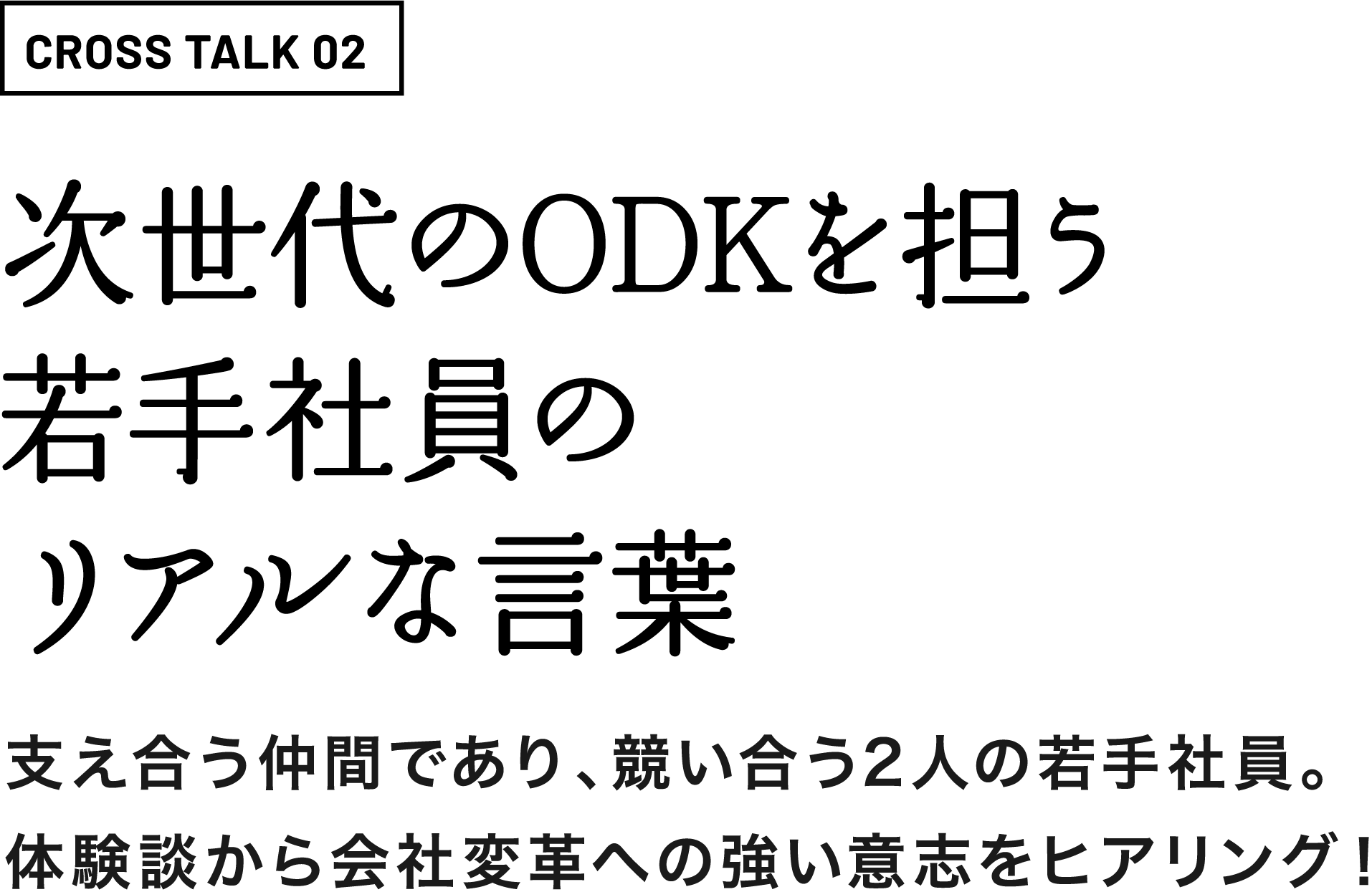 CROSS TALK 02次世代のODKを担う若手社員のリアルな言葉支え合う仲間であり、競い合う2人の若手社員。体験談から会社変革への強い意志をヒアリング！