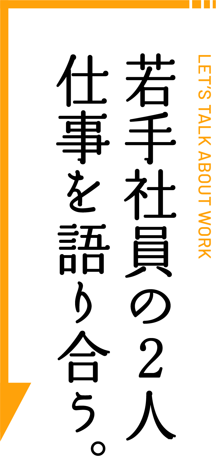 LET’S TALK ABOUT WORK 若手社員の2人 仕事を語り合う。