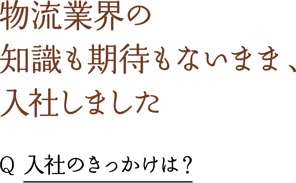 物流業界の 知識も期待もないまま、 入社しました Q 入社のきっかけは？