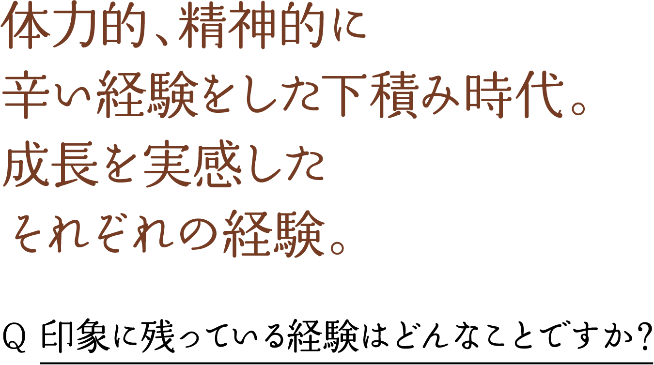 体力的、精神的に 辛い経験をした下積み時代。 成長を実感した それぞれの経験。 Q 印象に残っている経験はどんなことですか？