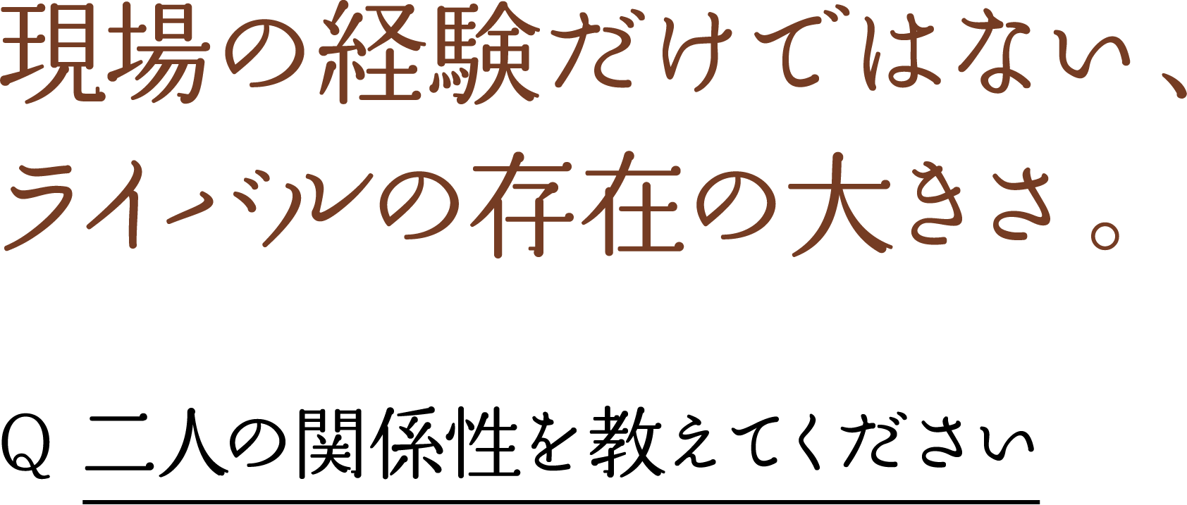 現場の経験だけではない、 ライバルの存在の大きさ。 Q 二人の関係性を教えてください